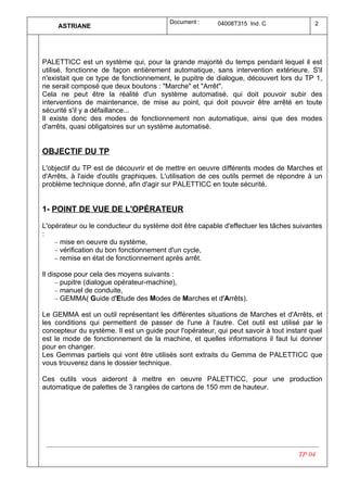 Document :      04008T315 Ind. C                2
     ASTRIANE




PALETTICC est un système qui, pour la grande majorité du temps pendant lequel il est
utilisé, fonctionne de façon entièrement automatique, sans intervention extérieure. S'il
n'existait que ce type de fonctionnement, le pupitre de dialogue, découvert lors du TP 1,
ne serait composé que deux boutons : "Marche" et "Arrêt".
Cela ne peut être la réalité d'un système automatisé, qui doit pouvoir subir des
interventions de maintenance, de mise au point, qui doit pouvoir être arrêté en toute
sécurité s'il y a défaillance...
Il existe donc des modes de fonctionnement non automatique, ainsi que des modes
d'arrêts, quasi obligatoires sur un système automatisé.


OBJECTIF DU TP

L'objectif du TP est de découvrir et de mettre en oeuvre différents modes de Marches et
d'Arrêts, à l'aide d'outils graphiques. L'utilisation de ces outils permet de répondre à un
problème technique donné, afin d'agir sur PALETTICC en toute sécurité.


1- POINT DE VUE DE L'OPÉRATEUR

L'opérateur ou le conducteur du système doit être capable d'effectuer les tâches suivantes
:
    − mise en oeuvre du système,
    − vérification du bon fonctionnement d'un cycle,
    − remise en état de fonctionnement après arrêt.

Il dispose pour cela des moyens suivants :
     − pupitre (dialogue opérateur-machine),
     − manuel de conduite,
     − GEMMA( Guide d'Etude des Modes de Marches et d'Arrêts).

Le GEMMA est un outil représentant les différentes situations de Marches et d'Arrêts, et
les conditions qui permettent de passer de l'une à l'autre. Cet outil est utilisé par le
concepteur du système. Il est un guide pour l'opérateur, qui peut savoir à tout instant quel
est le mode de fonctionnement de la machine, et quelles informations il faut lui donner
pour en changer.
Les Gemmas partiels qui vont être utilisés sont extraits du Gemma de PALETTICC que
vous trouverez dans le dossier technique.

Ces outils vous aideront à mettre en oeuvre PALETTICC, pour une production
automatique de palettes de 3 rangées de cartons de 150 mm de hauteur.




                                                                                    TP 04
 