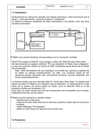 Document :      04008T315 Ind. C                 3
       ASTRIANE


 1-1 Initialisation.

 Conformément au manuel de conduite (voir dossier technique), il faut commencer par la
 phase 1, mise sous tension, suivie de la phase 2, initialisation.
 Le Gemma ci-dessous représente les états nécessaires à ces phases, ainsi que leurs
 conditions d'évolution.




ü Mettre sous tension électrique et pneumatique (voir le manuel de conduite).
 PALETTICC passe de l'état PZ <hors énergie> à l'état A6 <Mise PO dans l'état initial>.
 Cet état demande au système d'afficher "PO non initialisée" et "Mode manu obligatoire",
 ce que nous pouvons vérifier sur l'écran de l'XBT (l'ensemble clavier-écran est en liaison
 avec l'automate).
     Nota : l'état intermédiaire A5, que l'opérateur ne contrôle pas, permet au système de
     se mettre en énergie progressivement. En effet, une ouverture rapide de l'air
     comprimé pourrait provoquer des mouvements brusques, pouvant engendrer des
     chocs et des détériorations.

 Le Gemma montre que pour atteindre l'état A1 <Arrêt dans l'état initial>, le système doit
 passer par l'état F4 <Marche de vérification dans le désordre>, en sélectionnant le mode
 manu sur le pupitre. On pourra quitter ce mode( manu ) et atteindre l'état A1 si les
 conditions initiales sont présentes ( CI).
 C'est dans ce mode manuel que tous les mouvements sont accessibles par le clavier,
 indépendamment les uns des autres.

ü Mettre la partie opérative en situation initiale :
     − sélectionner le mode manu,
     − mettre la PO dans l'état initial (voir la liste des conditions initiales dans le manuel de
      conduite),
     − vérifier l'affichage "PO initialisée",
     − quitter le mode manuel en sélectionnant le mode auto.




 1-2 Production.

                                                                                         TP 04
 