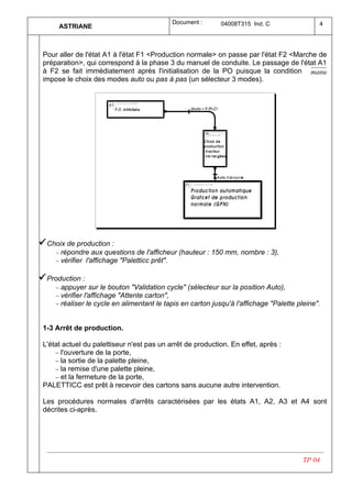 Document :       04008T315 Ind. C                 4
      ASTRIANE



 Pour aller de l'état A1 à l'état F1 <Production normale> on passe par l'état F2 <Marche de
 préparation>, qui correspond à la phase 3 du manuel de conduite. Le passage de l'état A1
 à F2 se fait immédiatement après l'initialisation de la PO puisque la condition manu
 impose le choix des modes auto ou pas à pas (un sélecteur 3 modes).




ü Choix de production :
     − répondre aux questions de l'afficheur (hauteur : 150 mm, nombre : 3),
     − vérifier l'affichage "Paletticc prêt".

ü Production :
     − appuyer sur le bouton "Validation cycle" (sélecteur sur la position Auto),
     − vérifier l'affichage "Attente carton",
     − réaliser le cycle en alimentant le tapis en carton jusqu'à l'affichage "Palette pleine".


 1-3 Arrêt de production.

 L'état actuel du palettiseur n'est pas un arrêt de production. En effet, après :
     − l'ouverture de la porte,
     − la sortie de la palette pleine,
     − la remise d'une palette pleine,
     − et la fermeture de la porte,
 PALETTICC est prêt à recevoir des cartons sans aucune autre intervention.

 Les procédures normales d'arrêts caractérisées par les états A1, A2, A3 et A4 sont
 décrites ci-après.




                                                                                         TP 04
 