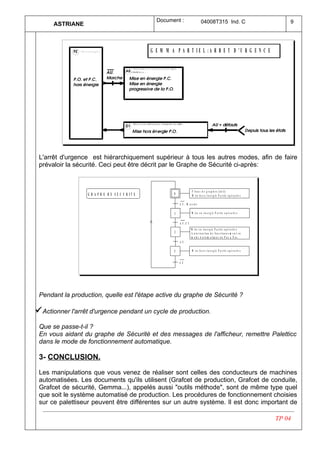 Document :                       04008T315 Ind. C                                  9
      ASTRIANE



                                                   G E M M A P A R T I E L :A R R E T D 'U R G E N C E




 L'arrêt d'urgence est hiérarchiquement supérieur à tous les autres modes, afin de faire
 prévaloir la sécurité. Ceci peut être décrit par le Graphe de Sécurité ci-après:



                                                                            F /t o u s le s g r a p h e s : ( in it )
                  G R A P H E D E S E C U R IT E             0              M is e h o r s é n e r g ie P a r tie o p é r a tiv e

                                                                 A U . M arch e

                                                             1              M is e e n é n e r g ie P a r tie o p é r a tiv e


                                                                 A U .C I
                                                                            M is e e n é n e r g ie P a r tie o p é r a tiv e
                                                             2              A u to r isa tio n d e fo n c tio n n e m e n t e n
                                                                            m o d e A u to m a tiq u e o u P a s à P a s
                                                                 A U

                                                             3              M is e h o r s é n e r g ie P a r tie o p é r a tiv e


                                                                 A U




 Pendant la production, quelle est l'étape active du graphe de Sécurité ?

ü Actionner l'arrêt d'urgence pendant un cycle de production.
 Que se passe-t-il ?
 En vous aidant du graphe de Sécurité et des messages de l'afficheur, remettre Paletticc
 dans le mode de fonctionnement automatique.

 3- CONCLUSION.

 Les manipulations que vous venez de réaliser sont celles des conducteurs de machines
 automatisées. Les documents qu'ils utilisent (Grafcet de production, Grafcet de conduite,
 Grafcet de sécurité, Gemma...), appelés aussi "outils méthode", sont de même type quel
 que soit le système automatisé de production. Les procédures de fonctionnement choisies
 sur ce palettiseur peuvent être différentes sur un autre système. Il est donc important de

                                                                                                                                    TP 04
 