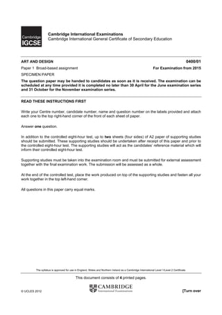 Cambridge International Examinations
                   Cambridge International General Certificate of Secondary Education




ART AND DESIGN                                                                                                                               0400/01
Paper 1 Broad-based assignment                                                                               For Examination from 2015
SPECIMEN PAPER
The question paper may be handed to candidates as soon as it is received. The examination can be
scheduled at any time provided it is completed no later than 30 April for the June examination series
and 31 October for the November examination series.


READ THESE INSTRUCTIONS FIRST

Write your Centre number, candidate number, name and question number on the labels provided and attach
each one to the top right-hand corner of the front of each sheet of paper.

Answer one question.

In addition to the controlled eight-hour test, up to two sheets (four sides) of A2 paper of supporting studies
should be submitted. These supporting studies should be undertaken after receipt of this paper and prior to
the controlled eight-hour test. The supporting studies will act as the candidates’ reference material which will
inform their controlled eight-hour test.

Supporting studies must be taken into the examination room and must be submitted for external assessment
together with the final examination work. The submission will be assessed as a whole.

At the end of the controlled test, place the work produced on top of the supporting studies and fasten all your
work together in the top left-hand corner.

All questions in this paper carry equal marks.




         The syllabus is approved for use in England, Wales and Northern Ireland as a Cambridge International Level 1/Level 2 Certificate.


                                          This document consists of 4 printed pages.


© UCLES 2012                                                                                                                           [Turn over
 