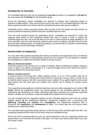 2

INFORMATION TO TEACHERS

The controlled eight-hour test can be scheduled at any time provided it is completed by 30 April for
the June series and 31 October for the November series.

During the preparatory period, candidates are required to produce their supporting studies in
response to one question. They must bring this work to the start of the controlled eight-hour test and
these supporting studies must remain with the controlled test work under secure conditions.

Candidates cannot submit supporting studies after the start of the first session and they should not
produce additional supporting studies during the controlled eight-hour test.

From the work produced during the preparatory period, candidates are expected to select and
organise which pieces of their supporting studies they want to submit in order to support the
controlled eight-hour test. Any work that they do not wish to submit should be clearly labelled as ‘not
to be submitted’ and this work should be retained under secure conditions until after the end of the
Enquiries about Results period. For additional guidance, you should refer to A Guide to Administering
Art and Design and the Cambridge Handbook.


INSTRUCTIONS TO CANDIDATES

You may seek initial guidance regarding the selection of question and appropriate choice of materials
and processes at the start of the preparatory period from your teacher. You are advised to research
and investigate your ideas from first-hand studies of primary sources.

What are first-hand studies?
First-hand studies can be carried out in a variety of methods, either by sketching a building, drawing a
horse or apple or by taking a photograph of it. It should be your record and it should be made or
produced directly from the primary source.

What is a primary source?
A primary source is the actual item, object, building, person, or so on. If the question asks you to
produce a response to the starting point ‘Dried flowers or seed pods’, and you look in a book or use
an internet search engine, then this is secondary source material. If you gather together some actual
dried flowers and real seed pods and analyse them directly, this is classed as primary source
material.

Your supporting studies and your controlled eight-hour test work will be assessed out of a total of 100
marks. During the preparatory period, you should prepare for the controlled eight-hour test by
researching and developing your ideas, attempting alternative outcomes and producing supporting
studies to enable you to produce a response to one of the questions from this paper.

You are reminded that the supporting studies and the controlled eight-hour test work are marked
together against all the assessment objectives. Assessment Objective AO1 is concerned with
gathering, recording and research and investigation, and Assessment Objective AO2 is
concerned with exploration and development of ideas. You should take this into account when
preparing your supporting studies.

You must take these supporting studies with you on the first day of the controlled eight-hour test. Your
supporting studies will then remain at the Centre while you complete the test.

At the end of the controlled eight-hour test, you will be expected to edit your supporting studies and
present them on no more than two sheets of A2 paper. You may mount work on both sides if you wish
(four sides in total).



© UCLES 2012                                  0400/01/SP/15
 