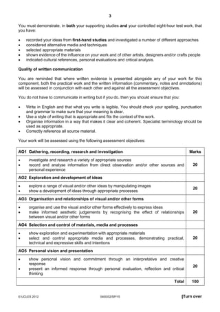 3
© UCLES 2012 0400/02/SP/15 [Turn over
You must demonstrate, in both your supporting studies and your controlled eight-hour test work, that
you have:
• recorded your ideas from first-hand studies and investigated a number of different approaches
• considered alternative media and techniques
• selected appropriate materials
• shown evidence of the influence on your work and of other artists, designers and/or crafts people
• indicated cultural references, personal evaluations and critical analysis.
Quality of written communication
You are reminded that where written evidence is presented alongside any of your work for this
component, both the practical work and the written information (commentary, notes and annotations)
will be assessed in conjunction with each other and against all the assessment objectives.
You do not have to communicate in writing but if you do, then you should ensure that you:
• Write in English and that what you write is legible. You should check your spelling, punctuation
and grammar to make sure that your meaning is clear.
• Use a style of writing that is appropriate and fits the context of the work.
• Organise information in a way that makes it clear and coherent. Specialist terminology should be
used as appropriate.
• Correctly reference all source material.
Your work will be assessed using the following assessment objectives:
AO1 Gathering, recording, research and investigation Marks
• investigate and research a variety of appropriate sources
• record and analyse information from direct observation and/or other sources and
personal experience
20
AO2 Exploration and development of ideas
• explore a range of visual and/or other ideas by manipulating images
• show a development of ideas through appropriate processes
20
AO3 Organisation and relationships of visual and/or other forms
• organise and use the visual and/or other forms effectively to express ideas
• make informed aesthetic judgements by recognising the effect of relationships
between visual and/or other forms
20
AO4 Selection and control of materials, media and processes
• show exploration and experimentation with appropriate materials
• select and control appropriate media and processes, demonstrating practical,
technical and expressive skills and intentions
20
AO5 Personal vision and presentation
• show personal vision and commitment through an interpretative and creative
response
• present an informed response through personal evaluation, reflection and critical
thinking
20
Total 100
 