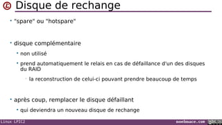 Linux LPIC2 noelmace.com
Disque de rechange
• "spare" ou "hotspare"
• disque complémentaire
 non utilisé
 prend automatiquement le relais en cas de défaillance d'un des disques
du RAID
• la reconstruction de celui-ci pouvant prendre beaucoup de temps
• après coup, remplacer le disque défaillant
 qui deviendra un nouveau disque de rechange
 