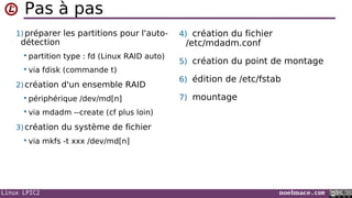 Linux LPIC2 noelmace.com
Pas à pas
1) préparer les partitions pour l'auto-
détection
 partition type : fd (Linux RAID auto)
 via fdisk (commande t)
2) création d'un ensemble RAID
 périphérique /dev/md[n]
 via mdadm --create (cf plus loin)
3) création du système de fichier
 via mkfs -t xxx /dev/md[n]
4) création du fichier
/etc/mdadm.conf
5) création du point de montage
6) édition de /etc/fstab
7) mountage
 