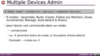 Linux LPIC2 noelmace.com
Multiple Devices Admin
# mdadm [mode] <raiddevice> [options] <component-devices># mdadm [mode] <raiddevice> [options] <component-devices>
• 9 modes : Assemble, Build, Create, Follow (ou Monitor), Grow,
Incremental, Manage, Auto-detect & Divers
• pour lancer une commande dans un mode :
 --nomdumode
 ou -X (première lettre du mode, à l’exception d'Auto-detect)
 Exemple : --create ou -C
 