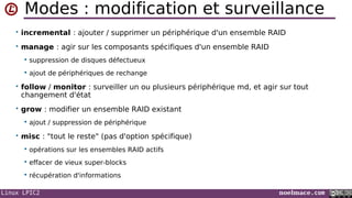Linux LPIC2 noelmace.com
Modes : modification et surveillance
• incremental : ajouter / supprimer un périphérique d'un ensemble RAID
• manage : agir sur les composants spécifiques d'un ensemble RAID
 suppression de disques défectueux
 ajout de périphériques de rechange
• follow / monitor : surveiller un ou plusieurs périphérique md, et agir sur tout
changement d'état
• grow : modifier un ensemble RAID existant
 ajout / suppression de périphérique
• misc : "tout le reste" (pas d'option spécifique)
 opérations sur les ensembles RAID actifs
 effacer de vieux super-blocks
 récupération d'informations
 