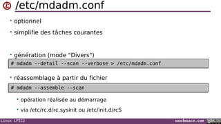 Linux LPIC2 noelmace.com
/etc/mdadm.conf
• optionnel
• simplifie des tâches courantes
• génération (mode "Divers")
• réassemblage à partir du fichier
 opération réalisée au démarrage
 via /etc/rc.d/rc.sysinit ou /etc/init.d/rcS
# mdadm --detail --scan --verbose > /etc/mdadm.conf# mdadm --detail --scan --verbose > /etc/mdadm.conf
# mdadm --assemble --scan# mdadm --assemble --scan
 