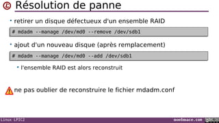 Linux LPIC2 noelmace.com
Résolution de panne
• retirer un disque défectueux d'un ensemble RAID
• ajout d'un nouveau disque (après remplacement)
 l'ensemble RAID est alors reconstruit
ne pas oublier de reconstruire le fichier mdadm.conf
# mdadm --manage /dev/md0 --remove /dev/sdb1# mdadm --manage /dev/md0 --remove /dev/sdb1
# mdadm --manage /dev/md0 --add /dev/sdb1# mdadm --manage /dev/md0 --add /dev/sdb1
 