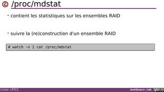 Linux LPIC2 noelmace.com
/proc/mdstat
• contient les statistiques sur les ensembles RAID
• suivre la (re)construction d'un ensemble RAID
# watch -n 1 cat /proc/mdstat# watch -n 1 cat /proc/mdstat
 