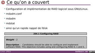 Linux LPIC2 noelmace.com
Ce qu’on a couvert
• Configuration et implémentation de RAID logiciel sous GNU/Linux.
• mdadm.conf
• mdadm
• mdstat
• ainsi qu'un rapide rappel de fdisk
Weight : 2
Description : Candidates should be able to configure and implement
software RAID. This objective includes using and configuring RAID 0, 1 and 5.
204.1 Configuring RAID
 