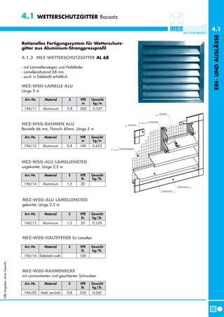 4.1         WETTERSCHUTZGITTER Bausatz

                                                                               4.1




                                                                               EIN- UND AUSLÄSSE
                           Rationelles Fertigungssystem für Wetterschutz-
                           gitter aus Aluminium-Strangpressprofil

                           4.1.3 MEZ-WETTERSCHUTZGITTER AL 68

                           - mit Lammellenstegen und Haltefeder
                           - Lamellenabstand 68 mm
                           - auch in Edelstahl erhältlich

                           MEZ-WSG-LAMELLE ALU
                           Länge 5 m

                            Art.-Nr.      Material        S    VPE   Gewicht
                                                                m     kg /m
                            196/11       Aluminium       0,8   300   0,337



                           MEZ-WSG-RAHMEN ALU
                           Bautiefe 66 mm, Flansch 40mm, Länge 5 m

                            Art.-Nr.      Material       S     VPE   Gewicht
                                                                m     kg /m
                            196/12       Aluminium       0,8   100   0,653



                           MEZ-WSG-ALU LAMELLENSTEG
                           ungekantet, Länge 2,5 m

                            Art.-Nr.      Material       S     VPE   Gewicht
                                                               St.   kg /St.
                            196/14       Aluminium       1,5   20



                           MEZ-WSG-ALU LAMELLENSTEG
                           gekantet, Länge 2,5 m

                            Art.-Nr.      Material       S     VPE   Gewicht
                                                               St.   kg /St.
                            196/15       Aluminium       1,5   20    0,530



                           MEZ-WSG-HALTEFEDER für Lamellen

                            Art.-Nr.      Material       S     VPE   Gewicht
                                                               St.   kg /St.
                            196/16 Edelstahl rostfr.           100
Alle Angaben ohne Gewähr




                           MEZ-WSG-RAHMENECKE
                           mit vormontierten und gesicherten Schrauben

                            Art.-Nr.      Material       S     VPE   Gewicht
                                                               St.   kg /St.
                            196/03      Stahl verzinkt   0,8   250   0,042
 