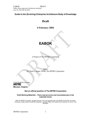 EABOK DRAFT
Public release approved; distribution unlimited
Case No. 04-0104, 04-0105
Guide to the (Evolving) Enterprise Architecture Body of Knowledge
Draft
6 February 2004
EABOK
A Project of The MITRE Corporation
Editor
MITRE
McLean, Virginia
Dr. Paula J. Hagan, W900, The MITRE Corporation
© 2004 The MITRE Corporation
Not an official position of The MITRE Corporation
Draft Working Materials – There may be errors and inconsistencies in the
materials herein
2004 The MITRE Corporation. All rights reserved. This is the copyright work of the MITRE Corporation. For further
information, please contact The MITRE Corporation, Contracts Office, 7515 Colshire Drive, McLean, VA 22102 (703)
883-6000.
MITRE Corporation 1
 