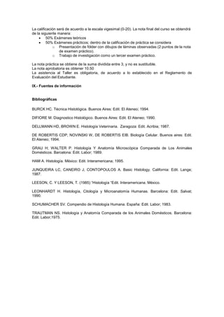 La calificación será de acuerdo a la escala vigesimal (0-20). La nota final del curso se obtendrá
de la siguiente manera:
 50% Exámenes teóricos
 50% Exámenes prácticos; dentro de la calificación de práctica se considera
o Presentación de fólder con dibujos de láminas observadas (2 puntos de la nota
de examen práctico).
o Trabajo de investigación como un tercer examen práctico.
La nota práctica se obtiene de la suma dividida entre 3, y no es sustituible.
La nota aprobatoria es obtener 10.50
La asistencia al Taller es obligatoria, de acuerdo a lo establecido en el Reglamento de
Evaluación del Estudiante.
IX.- Fuentes de información
Bibliográficas
BURCK HC. Técnica Histológica. Buenos Aires: Edit. El Ateneo; 1994.
DIFIORE M. Diagnostico Histológico. Buenos Aires: Edit. El Ateneo; 1990.
DELLMANN HD, BROWN E. Histología Veterinaria. Zaragoza: Edit. Acribia; 1987.
DE ROBERTIS CDP, NOVINSKI W, DE ROBERTIS EIB. Biología Celular. Buenos aires: Edit.
El Ateneo; 1994.
GRAU H; WALTER P. Histología Y Anatomía Microscópica Comparada de Los Animales
Domésticos. Barcelona: Edit. Labor; 1989.
HAM A. Histología. Mèxico: Edit. Interamericana; 1995.
JUNQUEIRA LC, CANEIRO J, CONTOPOULOS A. Basic Histology. California: Edit. Lange;
1987.
LEESON, C. Y LEESON, T. (1985) “Histología “Edit. Interamericana. México.
LEONHARDT H. Histología, Citología y Microanatomía Humanas. Barcelona: Edit. Salvat;
1990.
SCHUMACHER SV. Compendio de Histología Humana. España: Edit. Labor; 1983.
TRAUTMAN NS. Histología y Anatomía Comparada de los Animales Domésticos. Barcelona:
Edit. Labor;1975.
 