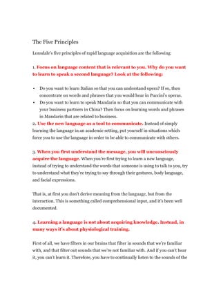 The Five Principles
Lonsdale’s five principles of rapid language acquisition are the following:
1. Focus on language content that is relevant to you. Why do you want
to learn to speak a second language? Look at the following:
 Do you want to learn Italian so that you can understand opera? If so, then
concentrate on words and phrases that you would hear in Puccini’s operas.
 Do you want to learn to speak Mandarin so that you can communicate with
your business partners in China? Then focus on learning words and phrases
in Mandarin that are related to business.
2. Use the new language as a tool to communicate. Instead of simply
learning the language in an academic setting, put yourself in situations which
force you to use the language in order to be able to communicate with others.
3. When you first understand the message, you will unconsciously
acquire the language. When you’re first trying to learn a new language,
instead of trying to understand the words that someone is using to talk to you, try
to understand what they’re trying to say through their gestures, body language,
and facial expressions.
That is, at first you don’t derive meaning from the language, but from the
interaction. This is something called comprehensional input, and it’s been well
documented.
4. Learning a language is not about acquiring knowledge. Instead, in
many ways it’s about physiological training.
First of all, we have filters in our brains that filter in sounds that we’re familiar
with, and that filter out sounds that we’re not familiar with. And if you can’t hear
it, you can’t learn it. Therefore, you have to continually listen to the sounds of the
 