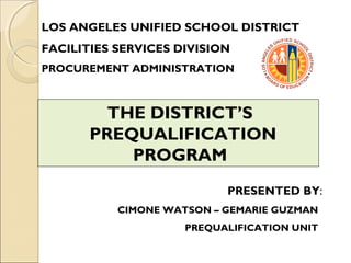 LOS ANGELES UNIFIED SCHOOL DISTRICT
FACILITIES SERVICES DIVISION
PROCUREMENT ADMINISTRATION
THE DISTRICT’S
PREQUALIFICATION
PROGRAM
PRESENTED BY:
CIMONE WATSON – GEMARIE GUZMAN
PREQUALIFICATION UNIT
 