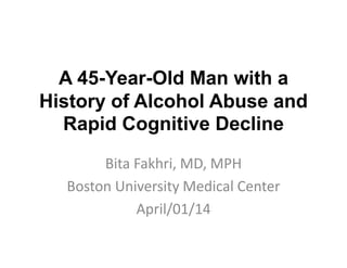 A 45-Year-Old Man with a
History of Alcohol Abuse and
Rapid Cognitive Decline
Bita Fakhri, MD, MPH
Boston University Medical Center
April/01/14
 