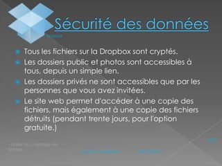 Dropbox






Tous les fichiers sur la Dropbox sont cryptés.
Les dossiers public et photos sont accessibles à
tous, depuis un simple lien.
Les dossiers privés ne sont accessibles que par les
personnes que vous avez invitées.
Le site web permet d'accéder à une copie des
fichiers, mais également à une copie des fichiers
détruits (pendant trente jours, pour l'option
gratuite.)

- parler du cryptage de
fichiers

N°3
Laurent Audeiryck

04/01/2014

 