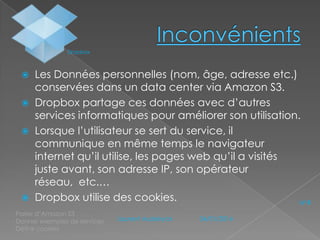 Dropbox

Les Données personnelles (nom, âge, adresse etc.)
conservées dans un data center via Amazon S3.
 Dropbox partage ces données avec d’autres
services informatiques pour améliorer son utilisation.
 Lorsque l’utilisateur se sert du service, il
communique en même temps le navigateur
internet qu’il utilise, les pages web qu’il a visités
juste avant, son adresse IP, son opérateur
réseau, etc.…
 Dropbox utilise des cookies.
N°4


- Parler d’Amazon S3
- Donner exemples de services
- Définir cookies

Laurent Audeiryck

04/01/2014

 