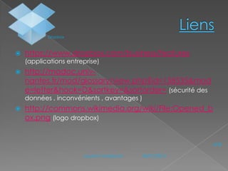 Dropbox



https://www.dropbox.com/business/features
(applications entreprise)



http://madoc.univnantes.fr/mod/glossary/view.php?id=158535&mod
e=letter&hook=D&sortkey=&sortorder= (sécurité des
données , inconvénients , avantages )



http://commons.wikimedia.org/wiki/File:Opened_b
ox.png (logo dropbox)
N°6
Laurent Audeiryck

04/01/2014

 