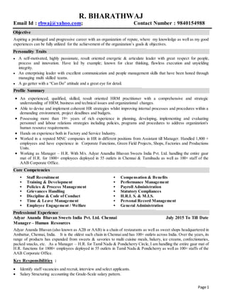 Page 1
R. BHARATHWAJ
Email Id : rbwaj@yahoo.com; Contact Number : 9840154988
Objective
Aspiring a prolonged and progressive career with an organization of repute, where my knowledge as well as my good
experiences can be fully utilized for the achievement of the organization’s goals & objectives.
Personality Traits
 A self-motivated, highly passionate, result oriented energetic & articulate leader with great respect for people,
process and innovation. Have led by example; known for clear thinking, flawless execution and unyielding
integrity.
 An enterprising leader with excellent communication and people management skills that have been honed through
managing multi skilled teams.
 A go getter with a “Can Do” attitude and a great eye for detail.
Profile Summary
 An experienced, qualified, skilled, result oriented HRM practitioner with a comprehensive and strategic
understanding of HRM, business and technical issues and organizational changes.
 Able to devise and implement coherent HR strategies whilst improving internal processes and procedures within a
demanding environment, project deadlines and budgets.
 Possessing more than 19+ years of rich experience in planning, developing, implementing and evaluating
personnel and labour relations strategies including policies, programs and procedures to address organization's
human resource requirements.
 Hands on experience both in Factory and Service Industry.
 Worked in a reputed MNC companies in HR in different positions from Assistant till Manager. Handled 1,800 +
employees and have experience in Corporate Functions, Green Field Projects, Shops, Factories and Productions
Units.
 Working as Manager – H.R. With M/s. Adyar Anandha Bhavan Sweets India Pvt. Ltd. handling the entire gaur
mat of H.R. for 1800+ employees deployed in 55 outlets in Chennai & Tamilnadu as well as 100+ staff of the
AAB Corporate Office.
Core Competencies
▪ Staff Recruitment ▪ Compensation & Benefits
▪ Training & Development ▪ Performance Management
▪ Policies & Process Management ▪ Payroll Administration
▪ Grievances Handling ▪ Statutory Compliances
▪ Discipline & Code of Conduct ▪ H.R.I. S. & M.I.S.
▪ Time & Leave Management ▪ Personal Record Management
▪ Employee Engagement / Welfare ▪ General Administration
Professional Experience
Adyar Ananda Bhavan Sweets India Pvt. Ltd. Chennai July 2015 To Till Date
Manager – Human Resources
Adyar Ananda Bhavan (also known as A2B or AAB) is a chain of restaurants as well as sweet shops headquartered in
Ambattur, Chennai, India. It is the oldest such chain in Chennai and has 100+ outlets across India. Over the years, its
range of products has expanded from sweets & savories to multi cuisine meals, bakery, ice creams, confectionaries,
packed snacks, etc. As a Manager – H.R. for Tamil Nadu & Pondicherry Circle, I am handling the entire gaur mat of
H.R. functions for 1800+ employees deployed in 55 outlets in Tamil Nadu & Pondicherry as well as 100+ staffs of the
AAB Corporate Office.
Key Responsibilities :
 Identify staff vacancies and recruit, interview and select applicants.
 Salary Structuring accounting the Grade-Scale salary pattern.
 