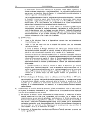 16 DIARIO OFICIAL Lunes 4 de enero de 2016
los Instrumentos Estructurados referidos en el presente párrafo deberá sujetarse a lo
establecido en los apartados ii y iii del presente inciso. Los Instrumentos Estructurados a
que se refiere la disposición Segunda, fracción LI, incisos a) y b), no podrán adquirirse ni
mantener exposición a través de Derivados.
Las Sociedades de Inversión Básicas únicamente podrán adquirir exposición a Vehículos
de Inversión Inmobiliaria cuando estos formen parte de Instrumentos cuyos valores
correspondan a algún índice previsto por lo dispuesto en el Anexo M de las presentes
disposiciones o en su caso que hayan sido dictaminados por el experto independiente a
que se refiere la disposición Novena de las presentes disposiciones.
Como excepción a lo dispuesto en el párrafo anterior, los Mandatarios podrán adquirir
individualmente Vehículos de Inversión Inmobiliaria. La inversión en dichos Vehículos a
través de Mandatarios, podrá ser hasta el porcentaje del Activo Total de la Sociedad de
Inversión que determine el Comité de Análisis de Riesgos, con base en el desarrollo de los
mercados financieros de que se trate, porcentaje que no podrá exceder de los límites
máximos previstos en el inciso e) de la fracción anterior.
b) En Mercancías:
i. Hasta un 5% del Activo Total de la Sociedad de Inversión, para las Sociedades de
Inversión Básicas 2, y
ii. Hasta un 10% del Activo Total de la Sociedad de Inversión, para las Sociedades
de Inversión Básicas 3 y 4.
El Comité de Análisis de Riesgos determinará los criterios para autorizar índices de
Mercancías que podrán ser objeto de inversión por parte de las Sociedades de Inversión,
velando en todo momento por la protección de los intereses de los Trabajadores.
Asimismo, en el caso de que existan modificaciones en la denominación de los índices de
Mercancías autorizados, o bien por su conveniencia se pretenda modificar o incluir nuevos
índices de Mercancías en la relación de índices de Mercancías publicados en la página de
Internet de la Comisión, el Comité de Análisis de Riesgos deberá decidir si se realizan
dichas modificaciones o adiciones y determinará los cambios que deban efectuarse en
dicha relación.
La Comisión deberá dar a conocer la relación de índices de Mercancías que autorice
conforme a los criterios que emita el Comité de Análisis de Riesgos de acuerdo con lo
previsto en el párrafo anterior e informará de las modificaciones y adiciones del conjunto de
índices de Mercancías al Comité Consultivo y de Vigilancia y a la Junta de Gobierno de la
Comisión en la primera sesión que estos órganos realicen con posterioridad a la
publicación.
c) En Valores Extranjeros de Deuda que reúnan las calificaciones mínimas referidas en el Anexo K.
Las Sociedades de Inversión que inviertan en los Valores Extranjeros de Deuda a que se refiere
el presente inciso deberán acreditar previamente ante la Comisión el cumplimiento de los
requisitos que se establezcan al efecto en las disposiciones de carácter general en materia
financiera de los Sistemas de Ahorro para el Retiro o en su defecto realizar la inversión a través
de Mandatarios.
III. Las Sociedades de Inversión Básicas de Pensiones, podrán invertir hasta el 100% del Activo Total de
la Sociedad de Inversión únicamente en una combinación de los siguientes Activos Objeto de
Inversión denominados en moneda nacional:
a) En depósitos de dinero a la vista denominados en moneda nacional en Instituciones de Banca
Múltiple, clasificadas con nivel I de capitalización de conformidad con lo previsto en las
disposiciones de carácter general aplicables a las Instituciones de Crédito expedidas por la
Comisión Nacional Bancaria y de Valores; publicadas en el boletín estadístico de banca múltiple
de la aludida Comisión Nacional Bancaria y de Valores, y que cumplan con los requerimientos
de liquidez establecidos por el Banco de México y la Comisión Nacional Bancaria y de Valores
de conformidad con lo previsto en las disposiciones de carácter general a que se refiere el
artículo 96 Bis 1 de la Ley de Instituciones de Crédito;
b) Instrumentos de Deuda emitidos o avalados por el Gobierno Federal, cuyo plazo por vencer sea
menor o igual a 1 año;
 