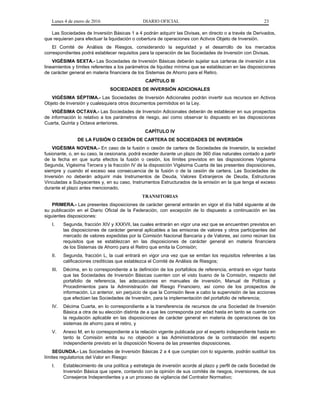 Lunes 4 de enero de 2016 DIARIO OFICIAL 23
Las Sociedades de Inversión Básicas 1 a 4 podrán adquirir las Divisas, en directo o a través de Derivados,
que requieran para efectuar la liquidación o cobertura de operaciones con Activos Objeto de Inversión.
El Comité de Análisis de Riesgos, considerando la seguridad y el desarrollo de los mercados
correspondientes podrá establecer requisitos para la operación de las Sociedades de Inversión con Divisas.
VIGÉSIMA SEXTA.- Las Sociedades de Inversión Básicas deberán sujetar sus carteras de inversión a los
lineamientos y límites referentes a los parámetros de liquidez mínima que se establezcan en las disposiciones
de carácter general en materia financiera de los Sistemas de Ahorro para el Retiro.
CAPÍTULO III
SOCIEDADES DE INVERSIÓN ADICIONALES
VIGÉSIMA SÉPTIMA.- Las Sociedades de Inversión Adicionales podrán invertir sus recursos en Activos
Objeto de Inversión y cualesquiera otros documentos permitidos en la Ley.
VIGÉSIMA OCTAVA.- Las Sociedades de Inversión Adicionales deberán de establecer en sus prospectos
de información lo relativo a los parámetros de riesgo, así como observar lo dispuesto en las disposiciones
Cuarta, Quinta y Octava anteriores.
CAPÍTULO IV
DE LA FUSIÓN O CESIÓN DE CARTERA DE SOCIEDADES DE INVERSIÓN
VIGÉSIMA NOVENA.- En caso de la fusión o cesión de cartera de Sociedades de Inversión, la sociedad
fusionante, o, en su caso, la cesionaria, podrá exceder durante un plazo de 360 días naturales contado a partir
de la fecha en que surta efectos la fusión o cesión, los límites previstos en las disposiciones Vigésima
Segunda, Vigésima Tercera y la fracción IV de la disposición Vigésima Cuarta de las presentes disposiciones,
siempre y cuando el exceso sea consecuencia de la fusión o de la cesión de cartera. Las Sociedades de
Inversión no deberán adquirir más Instrumentos de Deuda, Valores Extranjeros de Deuda, Estructuras
Vinculadas a Subyacentes y, en su caso, Instrumentos Estructurados de la emisión en la que tenga el exceso
durante el plazo antes mencionado.
TRANSITORIAS
PRIMERA.- Las presentes disposiciones de carácter general entrarán en vigor el día hábil siguiente al de
su publicación en el Diario Oficial de la Federación, con excepción de lo dispuesto a continuación en las
siguientes disposiciones:
I. Segunda, fracción XIV y XXXVII, las cuales entrarán en vigor una vez que se encuentren previstos en
las disposiciones de carácter general aplicables a las emisoras de valores y otros participantes del
mercado de valores expedidas por la Comisión Nacional Bancaria y de Valores, así como reúnan los
requisitos que se establezcan en las disposiciones de carácter general en materia financiera
de los Sistemas de Ahorro para el Retiro que emita la Comisión;
II. Segunda, fracción L, la cual entrará en vigor una vez que se emitan los requisitos referentes a las
calificaciones crediticias que establezca el Comité de Análisis de Riesgos;
III. Décima, en lo correspondiente a la definición de los portafolios de referencia, entrará en vigor hasta
que las Sociedades de Inversión Básicas cuenten con el visto bueno de la Comisión, respecto del
portafolio de referencia, las adecuaciones en manuales de inversión, Manual de Políticas y
Procedimientos para la Administración del Riesgo Financiero, así como de los prospectos de
información. Lo anterior, sin perjuicio de que la Comisión lleve a cabo la supervisión de las acciones
que efectúen las Sociedades de Inversión, para la implementación del portafolio de referencia;
IV. Décima Cuarta, en lo correspondiente a la transferencia de recursos de una Sociedad de Inversión
Básica a otra de su elección distinta de a que les corresponda por edad hasta en tanto se cuente con
la regulación aplicable en las disposiciones de carácter general en materia de operaciones de los
sistemas de ahorro para el retiro, y
V. Anexo M, en lo correspondiente a la relación vigente publicada por el experto independiente hasta en
tanto la Comisión emita su no objeción a las Administradoras de la contratación del experto
independiente previsto en la disposición Novena de las presentes disposiciones.
SEGUNDA.- Las Sociedades de Inversión Básicas 2 a 4 que cumplan con lo siguiente, podrán sustituir los
límites regulatorios del Valor en Riesgo:
I. Establecimiento de una política y estrategia de inversión acorde al plazo y perfil de cada Sociedad de
Inversión Básica que opere, contando con la opinión de sus comités de riesgos, inversiones, de sus
Consejeros Independientes y a un proceso de vigilancia del Contralor Normativo;
 