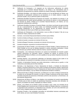 Lunes 4 de enero de 2016 DIARIO OFICIAL 3
XII. Calificación de Contraparte, a la asignada por las instituciones calificadoras de valores
autorizadas por la Comisión Nacional Bancaria y de Valores a los intermediarios para la
celebración de operaciones con reportos, préstamo de valores, Derivados o depósitos bancarios;
XIII. Certificados Bursátiles, a los títulos de crédito previstos en la Ley del Mercado de Valores, que
representan la participación individual de sus tenedores en un crédito colectivo a cargo de
personas morales, o de un patrimonio afecto en fideicomiso;
XIV. Certificados Bursátiles Fiduciarios de Proyectos de Inversión, a los referidos en el artículo 1º, de
las disposiciones de carácter general aplicables a las emisoras de valores y a otros participantes
del mercado de valores, emitidas por la Comisión Nacional Bancaria y de Valores, con sus
respectivas modificaciones y adiciones;
XV. Certificados Bursátiles Vinculados a Proyectos Reales, a los títulos cuya fuente de pago provenga
del uso o aprovechamiento de activos reales. Los Certificados Bursátiles deberán reunir los
requisitos establecidos en las disposiciones de carácter general en materia financiera
de los Sistemas de Ahorro para el Retiro que emita la Comisión;
XVI. Certificados de Participación, a los Instrumentos a que se refiere el Capítulo V Bis de la Ley
General de Títulos y Operaciones de Crédito;
XVII. Comisión, a la Comisión Nacional del Sistema de Ahorro para el Retiro;
XVIII. Comité de Análisis de Riesgos, al previsto en el artículo 45 de la Ley;
XIX. Comité de Inversión, al previsto en el artículo 42 de la Ley;
XX. Comité de Riesgos Financieros, al previsto en el artículo 42 bis de la Ley;
XXI. Comité de Valuación, al previsto en el artículo 46 de la Ley;
XXII. Componentes de Renta Variable, a los Instrumentos de Renta Variable y Valores Extranjeros de
Renta Variable con los que se obtenga exposición a activos accionarios autorizados a través
de Vehículos que confieran derechos sobre los mismos, acciones o Derivados;
XXIII. Contrapartes, a las instituciones financieras con quienes las Sociedades de Inversión pueden
celebrar operaciones con Derivados, reporto y préstamo de valores, en términos de las
Disposiciones del Banco de México, así como aquéllas en las que realicen depósitos bancarios de
dinero a la vista;
XXIV. Contratos Abiertos, a las operaciones celebradas con Derivados respecto de las cuales no se
haya celebrado una operación de naturaleza contraria con la misma Contraparte;
XXV. Custodio, al intermediario financiero que reciba instrumentos o valores para su guarda, o a las
instituciones autorizadas para los fines anteriores;
XXVI. Derivados, a las Operaciones a Futuro, Operaciones de Opción, y Contratos de Intercambio
(Swaps), incluyendo Operaciones a Futuro sobre Contratos de Intercambio (Swaps), Operaciones
de Opción sobre Operaciones a Futuro y Operaciones de Opción sobre Contratos de Intercambio
(Opciones sobre Swaps), a que se refieren las Disposiciones del Banco de México;
XXVII. Diferencial del Valor en Riesgo Condicional, a la diferencia en el Valor en Riesgo Condicional de
la cartera de una Sociedad de Inversión y el Valor en Riesgo Condicional de esa misma cartera
calculada excluyendo las posiciones en Derivados conforme a las secciones I y III del Anexo L de
las presentes disposiciones;
XXVIII. Disposiciones del Banco de México, a las dirigidas a las sociedades de inversión especializadas
de fondos para el retiro en materia de operaciones financieras conocidas como derivadas, de
reporto y de préstamo de valores, expedidas por el Banco Central;
XXIX. Divisas, a los dólares de los Estados Unidos de América, euros, yenes, las monedas de los
Países Elegibles para Inversiones que el Comité de Análisis de Riesgos determine, considerando
la seguridad de las inversiones y el desarrollo de los mercados, así como otros elementos que
dicho cuerpo colegiado juzgue que es necesario analizar;
XXX. Empresas Privadas, a las sociedades mercantiles de nacionalidad mexicana autorizadas para
emitir valores, así como a las Entidades Financieras;
 
