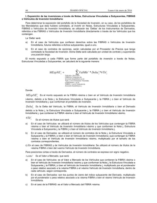 44 DIARIO OFICIAL Lunes 4 de enero de 2016
I. Exposición de las inversiones a través de Notas, Estructuras Vinculadas a Subyacentes, FIBRAS
o Vehículos de Inversión Inmobiliaria:
Para determinar la exposición del portafolio de la Sociedad de Inversión, en su caso, de los portafolios de
los Mandatarios que ésta hubiere contratado, al invertir en Notas, Estructuras Vinculadas a Subyacentes,
FIBRAS o Vehículos de Inversión Inmobiliaria, se utilizarán las ‘Deltas’ de los Instrumentos de Derivados,
referidos a las FIBRAS o Vehículos de Inversión Inmobiliaria directamente o través de los Vehículos que los
contengan.
La ‘Delta’ será:
a) En el caso de Vehículos que confieran derechos sobre las FIBRAS o Vehículos de Inversión
Inmobiliaria, futuros referidos a dichos subyacentes, igual a uno.
b) En el caso de contratos de opciones, serán calculadas por el Proveedor de Precios que tenga
contratado la Sociedad de Inversión. Dicha Delta será calculada por unidad de contrato y suponiendo
una posición larga.
El monto expuesto a cada FIBRA que forme parte del portafolio de inversión a través de Notas,
Estructuras Vinculadas a Subyacentes, se calculará de la siguiente manera:
=
in
DerivadosVehículos
i
j
i
j
ii
j TitDeltaValMktMExpNE
jiaInmobiliarInversión
deVehículoelenojFIBRA
laenj,Subyaentesa
VinculadaEstructuralaenj,Nota
laeniaInmobiliarInversión
deVehículosoFIBRAS
,,
*#*
Donde:
i
jMExpNE Es el monto expuesto en la FIBRA i-ésima o bien en el Vehículo de Inversión Inmobiliaria
i-ésimo, debido a la Nota j, la Estructura Vinculada a Subyacente j, la FIBRA j o bien el Vehículo de
Inversión Inmobiliaria j, que conforman el portafolio de inversión.
i
jDelta Es la Delta del Vehículo, la FIBRA, el Vehículo de Inversión Inmobiliaria o bien el Derivado
debido a la Nota j, la Estructura Vinculada a Subyacente j, la FIBRA j o bien el Vehículo de Inversión
Inmobiliaria j, que contienen la FIBRA i-ésima o bien el Vehículo de Inversión Inmobiliaria i-ésimo.
i
jTit#
Es el número de títulos que será:
a) En el caso de Vehículos: se utilizará el número de títulos de los Vehículos que contengan la FIBRA
i-ésima o bien el Vehículo de Inversión Inmobiliaria i-ésimo y que conformen la Nota j, Estructura
Vinculada a Subyacente j, la FIBRA j o bien el Vehículo de Inversión Inmobiliaria j.
b) En el caso de Derivados: se utilizará el número de contratos de la Nota j, la Estructura Vinculada a
Subyacente j, la FIBRA j o bien o bien el Vehículo de Inversión Inmobiliaria j que contengan la FIBRA
i-ésima o bien el Vehículo de Inversión Inmobiliaria i-ésimo, multiplicado por el tamaño de los
contratos correspondientes.
c) En el caso de FIBRAS y de Vehículos de Inversión Inmobiliaria: Se utilizará el número de títulos de la
i-ésima FIBRA o bien del i-esimo Vehículo de Inversión Inmobiliaria.
Para posiciones cortas a través de Derivados, el número de contratos se expresa con signo negativo.
i
ValMkt Es el Valor a Mercado, que será:
a) En el caso de Vehículos: es el Valor a Mercado de los Vehículos que contienen la FIBRA i-ésima o
bien el Vehículo de Inversión Inmobiliaria i-esimo y que conforman la Nota j, la Estructura Vinculada a
Subyacente j, la FIBRA j o bien el Vehículo de Inversión Inmobiliaria j, multiplicado por el ponderador
o peso relativo asociado a la i-ésima FIBRA o el i-ésimo Vehículo de Inversión Inmobiliaria, dentro de
cada vehículo, según corresponda.
b) En el caso de Derivados: son los puntos de cierre del índice subyacente del Derivado, multiplicado
por el ponderador o peso relativo asociado a la i-ésima FIBRA o bien el i-ésimo Vehículo de Inversión
Inmobiliaria.
c) En el caso de la FIBRAS: es el Valor a Mercado del FIBRA i-ésima.
 