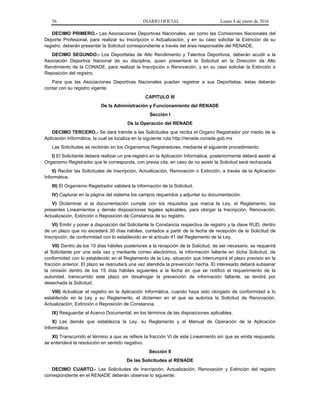 56 DIARIO OFICIAL Lunes 4 de enero de 2016
DECIMO PRIMERO.- Las Asociaciones Deportivas Nacionales, así como las Comisiones Nacionales del
Deporte Profesional, para realizar su Inscripción o Actualización, y en su caso solicitar la Extinción de su
registro, deberán presentar la Solicitud correspondiente a través del área responsable del RENADE.
DECIMO SEGUNDO.- Los Deportistas de Alto Rendimiento y Talentos Deportivos, deberán acudir a la
Asociación Deportiva Nacional de su disciplina, quien presentará la Solicitud en la Dirección de Alto
Rendimiento de la CONADE, para realizar la Inscripción o Renovación, y en su caso solicitar la Extinción o
Reposición del registro.
Para que las Asociaciones Deportivas Nacionales puedan registrar a sus Deportistas, éstas deberán
contar con su registro vigente.
CAPITULO III
De la Administración y Funcionamiento del RENADE
Sección I
De la Operación del RENADE
DECIMO TERCERO.- Se dará trámite a las Solicitudes que reciba el Organo Registrador por medio de la
Aplicación Informática, la cual se localiza en la siguiente ruta http://renade.conade.gob.mx
Las Solicitudes se recibirán en los Organismos Registradores, mediante el siguiente procedimiento:
I) El Solicitante deberá realizar un pre-registro en la Aplicación Informática, posteriormente deberá asistir al
Organismo Registrador que le corresponda, con previa cita, en caso de no asistir la Solicitud será rechazada.
II) Recibir las Solicitudes de Inscripción, Actualización, Renovación o Extinción, a través de la Aplicación
Informática.
III) El Organismo Registrador validará la información de la Solicitud.
IV) Capturar en la página del sistema los campos requeridos y adjuntar su documentación.
V) Dictaminar si la documentación cumple con los requisitos que marca la Ley, el Reglamento, los
presentes Lineamientos y demás disposiciones legales aplicables, para otorgar la Inscripción, Renovación,
Actualización, Extinción o Reposición de Constancia de su registro.
VI) Emitir y poner a disposición del Solicitante la Constancia respectiva de registro y la clave RUD, dentro
de un plazo que no excederá 30 días hábiles, contados a partir de la fecha de recepción de la Solicitud de
Inscripción, de conformidad con lo establecido en el artículo 41 del Reglamento de la Ley.
VII) Dentro de los 10 días hábiles posteriores a la recepción de la Solicitud, de ser necesario, se requerirá
al Solicitante por una sola vez y mediante correo electrónico, la información faltante en dicha Solicitud, de
conformidad con lo establecido en el Reglamento de la Ley, situación que interrumpirá el plazo previsto en la
fracción anterior. El plazo se reanudará una vez atendida la prevención hecha. El interesado deberá subsanar
la omisión dentro de los 15 días hábiles siguientes a la fecha en que se notificó el requerimiento de la
autoridad, transcurrido este plazo sin desahogar la prevención de información faltante, se tendrá por
desechada la Solicitud.
VIII) Actualizar el registro en la Aplicación Informática, cuando haya sido otorgado de conformidad a lo
establecido en la Ley y su Reglamento, el dictamen en el que se autoriza la Solicitud de Renovación,
Actualización, Extinción o Reposición de Constancia.
IX) Resguardar el Acervo Documental, en los términos de las disposiciones aplicables.
X) Las demás que establezca la Ley, su Reglamento y el Manual de Operación de la Aplicación
Informática.
XI) Transcurrido el término a que se refiere la fracción VI de este Lineamiento sin que se emita respuesta,
se entenderá la resolución en sentido negativo.
Sección II
De las Solicitudes al RENADE
DECIMO CUARTO.- Las Solicitudes de Inscripción, Actualización, Renovación y Extinción del registro
correspondiente en el RENADE deberán observar lo siguiente:
 