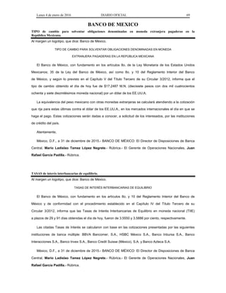 Lunes 4 de enero de 2016 DIARIO OFICIAL 69
BANCO DE MEXICO
TIPO de cambio para solventar obligaciones denominadas en moneda extranjera pagaderas en la
República Mexicana.
Al margen un logotipo, que dice: Banco de México.
TIPO DE CAMBIO PARA SOLVENTAR OBLIGACIONES DENOMINADAS EN MONEDA
EXTRANJERA PAGADERAS EN LA REPÚBLICA MEXICANA
El Banco de México, con fundamento en los artículos 8o. de la Ley Monetaria de los Estados Unidos
Mexicanos; 35 de la Ley del Banco de México, así como 8o. y 10 del Reglamento Interior del Banco
de México, y según lo previsto en el Capítulo V del Título Tercero de su Circular 3/2012, informa que el
tipo de cambio obtenido el día de hoy fue de $17.2487 M.N. (diecisiete pesos con dos mil cuatrocientos
ochenta y siete diezmilésimos moneda nacional) por un dólar de los EE.UU.A.
La equivalencia del peso mexicano con otras monedas extranjeras se calculará atendiendo a la cotización
que rija para estas últimas contra el dólar de los EE.UU.A., en los mercados internacionales el día en que se
haga el pago. Estas cotizaciones serán dadas a conocer, a solicitud de los interesados, por las instituciones
de crédito del país.
Atentamente,
México, D.F., a 31 de diciembre de 2015.- BANCO DE MÉXICO: El Director de Disposiciones de Banca
Central, Mario Ladislao Tamez López Negrete.- Rúbrica.- El Gerente de Operaciones Nacionales, Juan
Rafael García Padilla.- Rúbrica.
TASAS de interés interbancarias de equilibrio.
Al margen un logotipo, que dice: Banco de México.
TASAS DE INTERÉS INTERBANCARIAS DE EQUILIBRIO
El Banco de México, con fundamento en los artículos 8o. y 10 del Reglamento Interior del Banco de
México y de conformidad con el procedimiento establecido en el Capítulo IV del Título Tercero de su
Circular 3/2012, informa que las Tasas de Interés Interbancarias de Equilibrio en moneda nacional (TIIE)
a plazos de 29 y 91 días obtenidas el día de hoy, fueron de 3.5550 y 3.5886 por ciento, respectivamente.
Las citadas Tasas de Interés se calcularon con base en las cotizaciones presentadas por las siguientes
instituciones de banca múltiple: BBVA Bancomer, S.A., HSBC México S.A., Banco Inbursa S.A., Banco
Interacciones S.A., Banco Invex S.A., Banco Credit Suisse (México), S.A. y Banco Azteca S.A.
México, D.F., a 31 de diciembre de 2015.- BANCO DE MÉXICO: El Director de Disposiciones de Banca
Central, Mario Ladislao Tamez López Negrete.- Rúbrica.- El Gerente de Operaciones Nacionales, Juan
Rafael García Padilla.- Rúbrica.
 