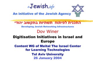 eJewish.info
An initiative of the Jewish Agency

‫התכנית לפיתוח תשתיות בתקשוב יהודי‬
    Developing Jewish Networking Infrastructures

                Dov Winer
Digitisation Initiatives in Israel and
               Europe
Content WG of Meital The Israel Center
      for Learning Technologies
          Tel Aviv University
           26 January 2004
 