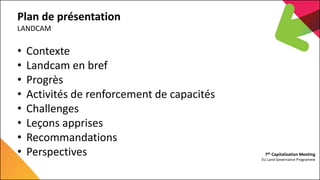 7th Capitalization Meeting
EU Land Governance Programme
Plan de présentation
LANDCAM
• Contexte
• Landcam en bref
• Progrè...