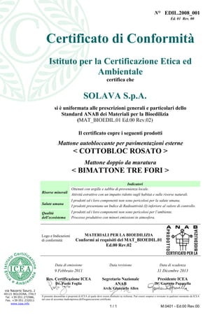 N° EDIL.2008_001
Ed. 01 Rev. 00
1 / 1 M.0401 - Ed.00 Rev.00
via Nazario Sauro, 2
40121 BOLOGNA, ITALY
Tel. +39 051 272986,
Fax. +39 051 232011
www.icea.info
Certificato di Conformità
Istituto per la Certificazione Etica ed
Ambientale
certifica che
SOLAVA S.p.A.
si è uniformata alle prescrizioni generali e particolari dello
Standard ANAB dei Materiali per la Bioedilizia
(MAT_BIOEDIL.01 Ed.00 Rev.02)
Il certificato copre i seguenti prodotti
Mattone autobloccante per pavimentazioni esterne
< COTTOBLOC ROSATO >
Mattone doppio da muratura
< BIMATTONE TRE FORI >
Indicatori
Risorse minerali
Ottenuti con argille e sabbie di provenienza locale.
Attività estrattive con un impatto ridotto sugli habitat e sulle risorse naturali.
Salute umana
I prodotti ed i loro componenti non sono pericolosi per la salute umana.
I prodotti presentano un Indice di Radioattività (I) inferiore al valore di controllo.
Qualità
dell’ecosistema
I prodotti ed i loro componenti non sono pericolosi per l’ambiente.
Processo produttivo con minori emissioni in atmosfera.
Logo e Indicazioni
di conformità:
MATERIALI PER LA BIOEDILIZIA
Conformi ai requisiti del MAT_BIOEDIL.01
Ed.00 Rev.02
Data di emissione Data revisione Data di scadenza
9 Febbraio 2011 31 Dicembre 2013
Res. Certificazione ICEA
Dr. Paolo Foglia
Segretario Nazionale
ANAB
Arch. Giancarlo Allen
Presidente ICEA
Dr. Gaetano Paparella
Il presente documento è proprietà di ICEA al quale deve essere restituito su richiesta. Può essere sospeso o revocato in qualsiasi momento da ICEA
nel caso di accertata inadempienza dell'organizzazione certificata
 