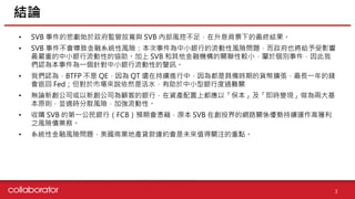 資料來源 :
• SVB 事件的悲劇始於政府監管放寬與 SVB 內部風控不足，在升息背景下的最終結果。
• SVB 事件不會導致金融系統性風險：本次事件為中小銀行的流動性風險問題，而政府也將給予受影響
最嚴重的中小銀行流動性的協助。加上 SVB 和其他金融機構的關聯性較小，屬於個別事件，因此我
們認為本事件為一個針對中小銀行流動性的警訊。
• 我們認為，BTFP 不是 QE，因為 QT 還在持續進行中，因為都是具備時期的貨幣擴張，最長一年的錢
會返回 Fed；但對於市場來說依然是活水，有助於中小型銀行度過難關
• 無論新創公司或以新創公司為顧客的銀行，在資產配置上都應以「保本」及「即時變現」做為兩大基
本原則，並適時分散風險，加強流動性。
• 收購 SVB 的第一公民銀行（FCB）預期會憑藉，原本 SVB 在創投界的網路關係優勢持續運作高獲利
之風險債業務。
• 系統性金融風險問題，美國商業地產貸款違約會是未來值得關注的重點。
結論
3
 