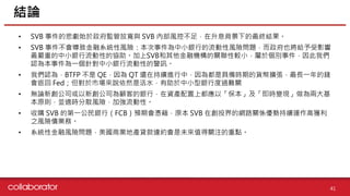 資料來源 :
• SVB 事件的悲劇始於政府監管放寬與 SVB 內部風控不足，在升息背景下的最終結果。
• SVB 事件不會導致金融系統性風險：本次事件為中小銀行的流動性風險問題，而政府也將給予受影響
最嚴重的中小銀行流動性的協助。加上SVB和其他金融機構的關聯性較小，屬於個別事件，因此我們
認為本事件為一個針對中小銀行流動性的警訊。
• 我們認為，BTFP 不是 QE，因為 QT 還在持續進行中，因為都是具備時期的貨幣擴張，最長一年的錢
會返回 Fed；但對於市場來說依然是活水，有助於中小型銀行度過難關
• 無論新創公司或以新創公司為顧客的銀行，在資產配置上都應以「保本」及「即時變現」做為兩大基
本原則，並適時分散風險，加強流動性。
• 收購 SVB 的第一公民銀行（FCB）預期會憑藉，原本 SVB 在創投界的網路關係優勢持續運作高獲利
之風險債業務。
• 系統性金融風險問題，美國商業地產貸款違約會是未來值得關注的重點。
結論
41
 