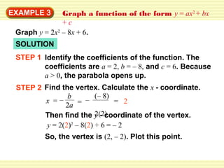 EXAMPLE 3      Graph a function of the form y = ax2 + bx
               +c
 Graph y = 2x2 – 8x + 6.
 SOLUTION
 STEP 1 Identify the coefficients of the function. The
        coefficients are a = 2, b = – 8, and c = 6. Because
        a > 0, the parabola opens up.
 STEP 2 Find the vertex. Calculate the x - coordinate.
                b         (– 8)
        x =–        = –         = 2
               2a
                          2(2)
        Then find the y - coordinate of the vertex.
         y = 2(2)2 – 8(2) + 6 = – 2
         So, the vertex is (2, – 2). Plot this point.
 