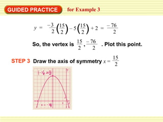 GUIDED PRACTICE       for Example 3


                 ( ) ( )
         y = – 3 15 – 5 15 + 2 = – 76
               2 2       2          2
                            15 – 76
        So, the vertex is      ,      . Plot this point.
                             2    2
                                      15
 STEP 3 Draw the axis of symmetry x =
                                       2
 
