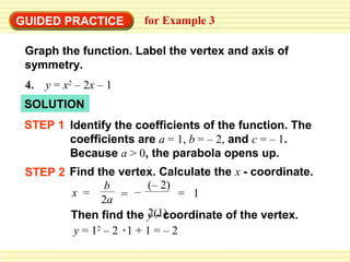 GUIDED PRACTICE         for Example 3

 Graph the function. Label the vertex and axis of
 symmetry.
 4.   y = x2 – 2x – 1
 SOLUTION
 STEP 1 Identify the coefficients of the function. The
        coefficients are a = 1, b = – 2, and c = – 1.
        Because a > 0, the parabola opens up.
 STEP 2 Find the vertex. Calculate the x - coordinate.
                b       (– 2)
        x =           –         = 1
               2a =
                        2(1)
        Then find the y - coordinate of the vertex.
         y = 12 – 2 1 + 1 = – 2
 