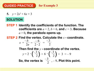 GUIDED PRACTICE          for Example 3

 5.   y = 2x2 + 6x + 3
 SOLUTION
 STEP 1 Identify the coefficients of the function. The
        coefficients are a = 2, b = 6, and c = 3. Because
        a > 0, the parabola opens up.
 STEP 2 Find the vertex. Calculate the x - coordinate.
             –b       –6     –3
         x =     =        =
              2a     2 2       2
        Then find the y - coordinate of the vertex.
           y=2       ( )
                    –3
                      2
                         +6    ( )
                                –3
                                   2
                                       + 3 =–9
                            –3
        So, the vertex is        , – 9. Plot this point.
                             2
 
