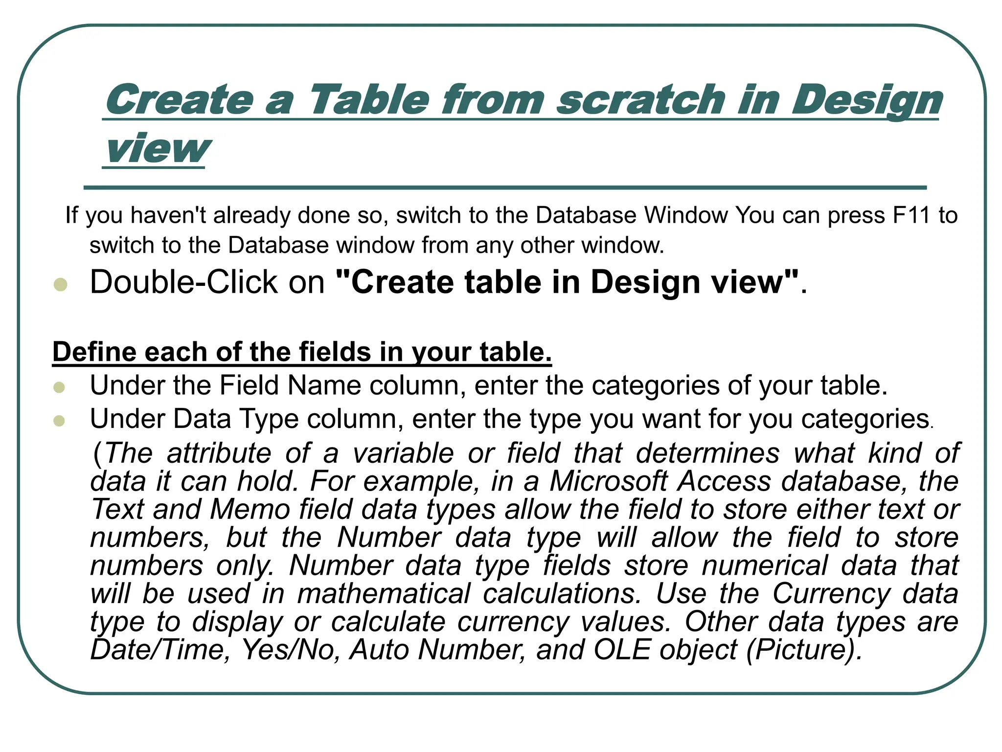 Create a Table from scratch in Design view If you haven't already done so, switch to the Database Window You can press F11 to switch to the Database window from any other window. ⚫ Double-Click on "Create table in Design view". Define each of the fields in your table. ⚫ Under the Field Name column, enter the categories of your table. ⚫ Under Data Type column, enter the type you want for you categories. (The attribute of a variable or field that determines what kind of data it can hold. For example, in a Microsoft Access database, the Text and Memo field data types allow the field to store either text or numbers, but the Number data type will allow the field to store numbers only. Number data type fields store numerical data that will be used in mathematical calculations. Use the Currency data type to display or calculate currency values. Other data types are Date/Time, Yes/No, Auto Number, and OLE object (Picture). 