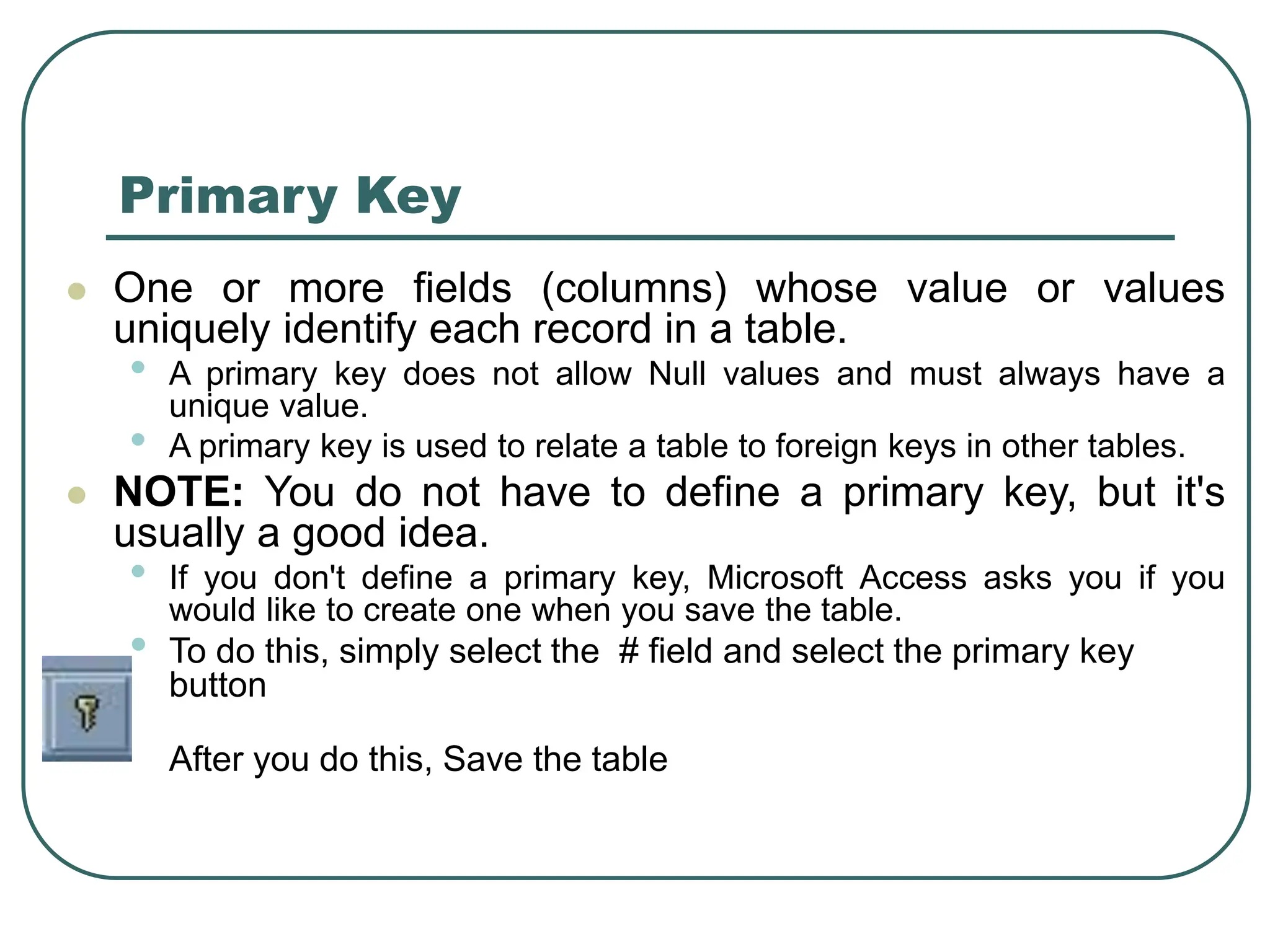 Primary Key ⚫ One or more fields (columns) whose value or values uniquely identify each record in a table. • A primary key does not allow Null values and must always have a unique value. • A primary key is used to relate a table to foreign keys in other tables. ⚫ NOTE: You do not have to define a primary key, but it's usually a good idea. • If you don't define a primary key, Microsoft Access asks you if you would like to create one when you save the table. • To do this, simply select the # field and select the primary key button After you do this, Save the table 
