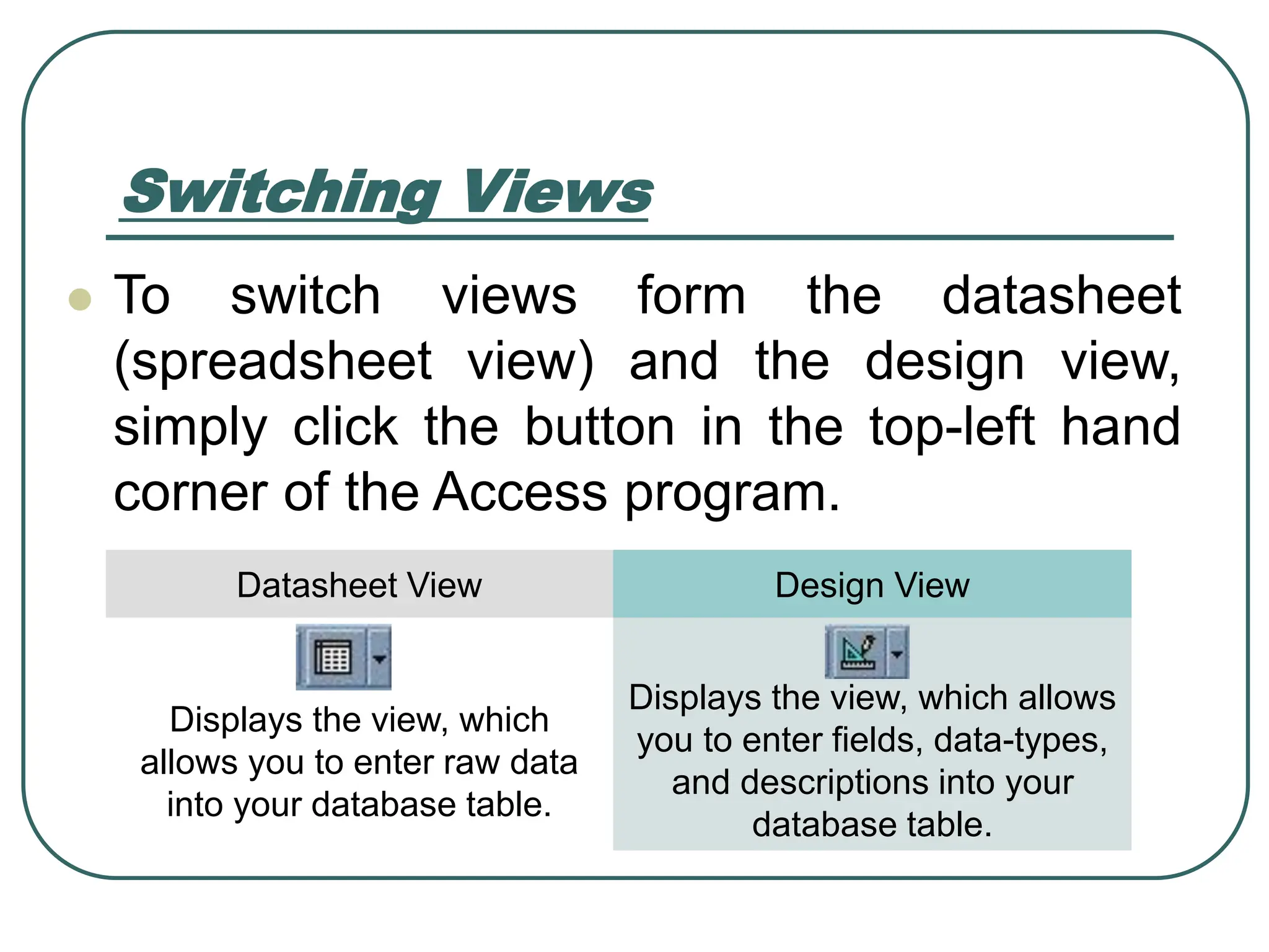 Switching Views ⚫ To switch views form the datasheet (spreadsheet view) and the design view, simply click the button in the top-left hand corner of the Access program. Datasheet View Design View Displays the view, which allows you to enter raw data into your database table. Displays the view, which allows you to enter fields, data-types, and descriptions into your database table. 