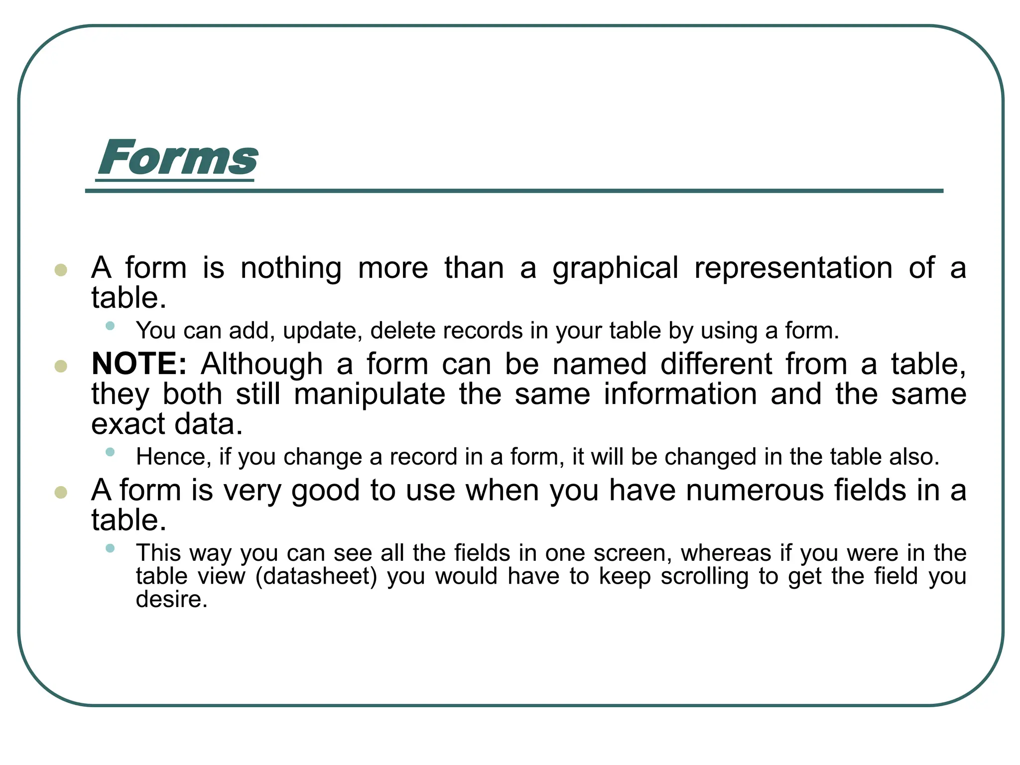 Forms ⚫ A form is nothing more than a graphical representation of a table. • You can add, update, delete records in your table by using a form. ⚫ NOTE: Although a form can be named different from a table, they both still manipulate the same information and the same exact data. • Hence, if you change a record in a form, it will be changed in the table also. ⚫ A form is very good to use when you have numerous fields in a table. • This way you can see all the fields in one screen, whereas if you were in the table view (datasheet) you would have to keep scrolling to get the field you desire. 