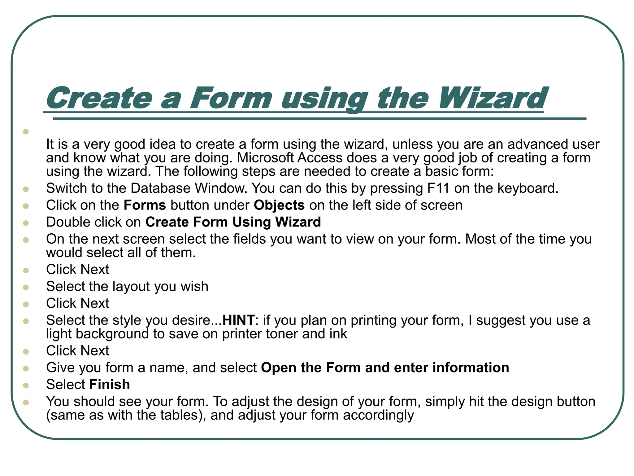 Create a Form using the Wizard ⚫ It is a very good idea to create a form using the wizard, unless you are an advanced user and know what you are doing. Microsoft Access does a very good job of creating a form using the wizard. The following steps are needed to create a basic form: ⚫ Switch to the Database Window. You can do this by pressing F11 on the keyboard. ⚫ Click on the Forms button under Objects on the left side of screen ⚫ Double click on Create Form Using Wizard ⚫ On the next screen select the fields you want to view on your form. Most of the time you would select all of them. ⚫ Click Next ⚫ Select the layout you wish ⚫ Click Next ⚫ Select the style you desire...HINT: if you plan on printing your form, I suggest you use a light background to save on printer toner and ink ⚫ Click Next ⚫ Give you form a name, and select Open the Form and enter information ⚫ Select Finish ⚫ You should see your form. To adjust the design of your form, simply hit the design button (same as with the tables), and adjust your form accordingly 