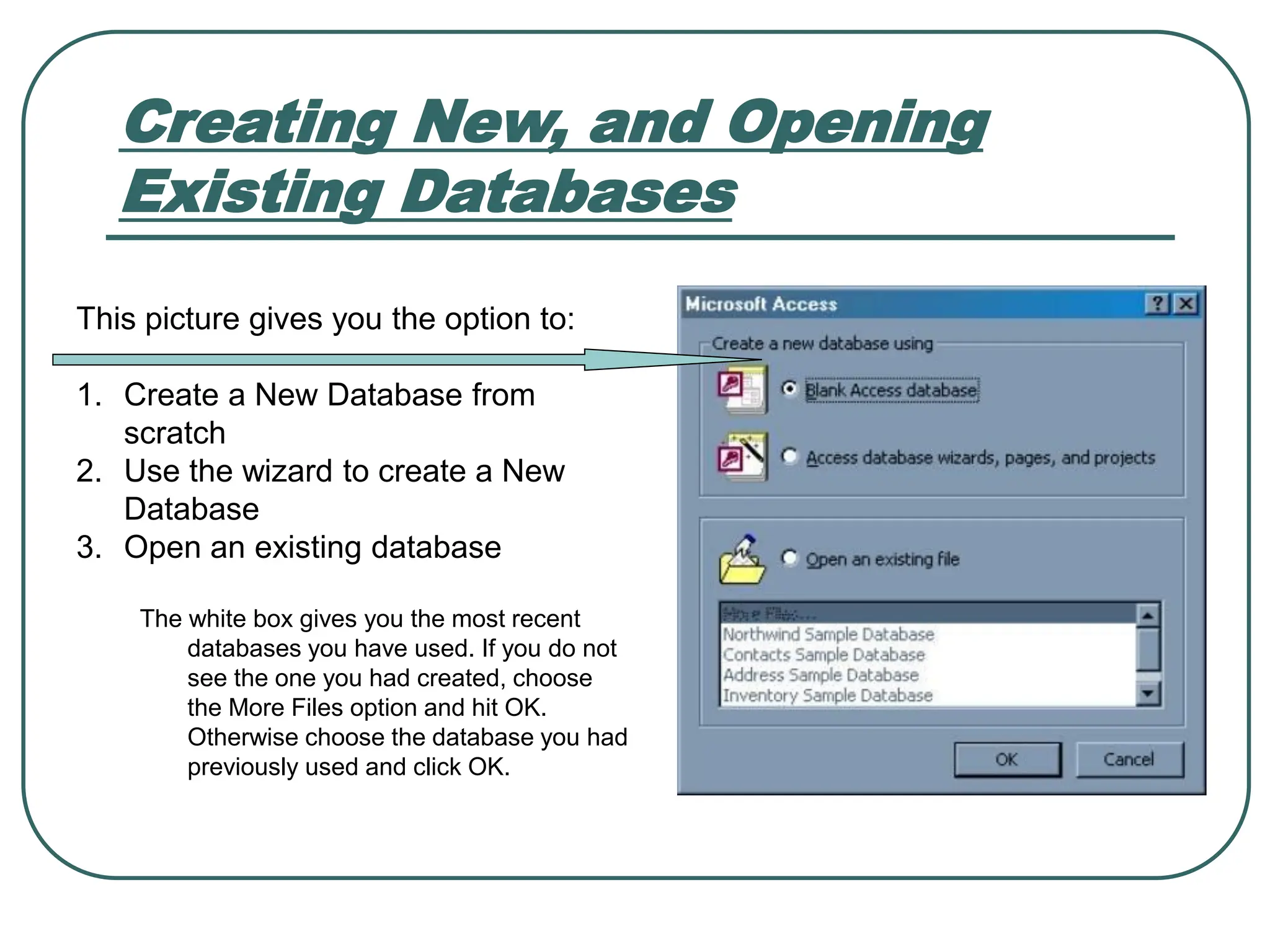 Creating New, and Opening Existing Databases This picture gives you the option to: 1. Create a New Database from scratch 2. Use the wizard to create a New Database 3. Open an existing database The white box gives you the most recent databases you have used. If you do not see the one you had created, choose the More Files option and hit OK. Otherwise choose the database you had previously used and click OK. 