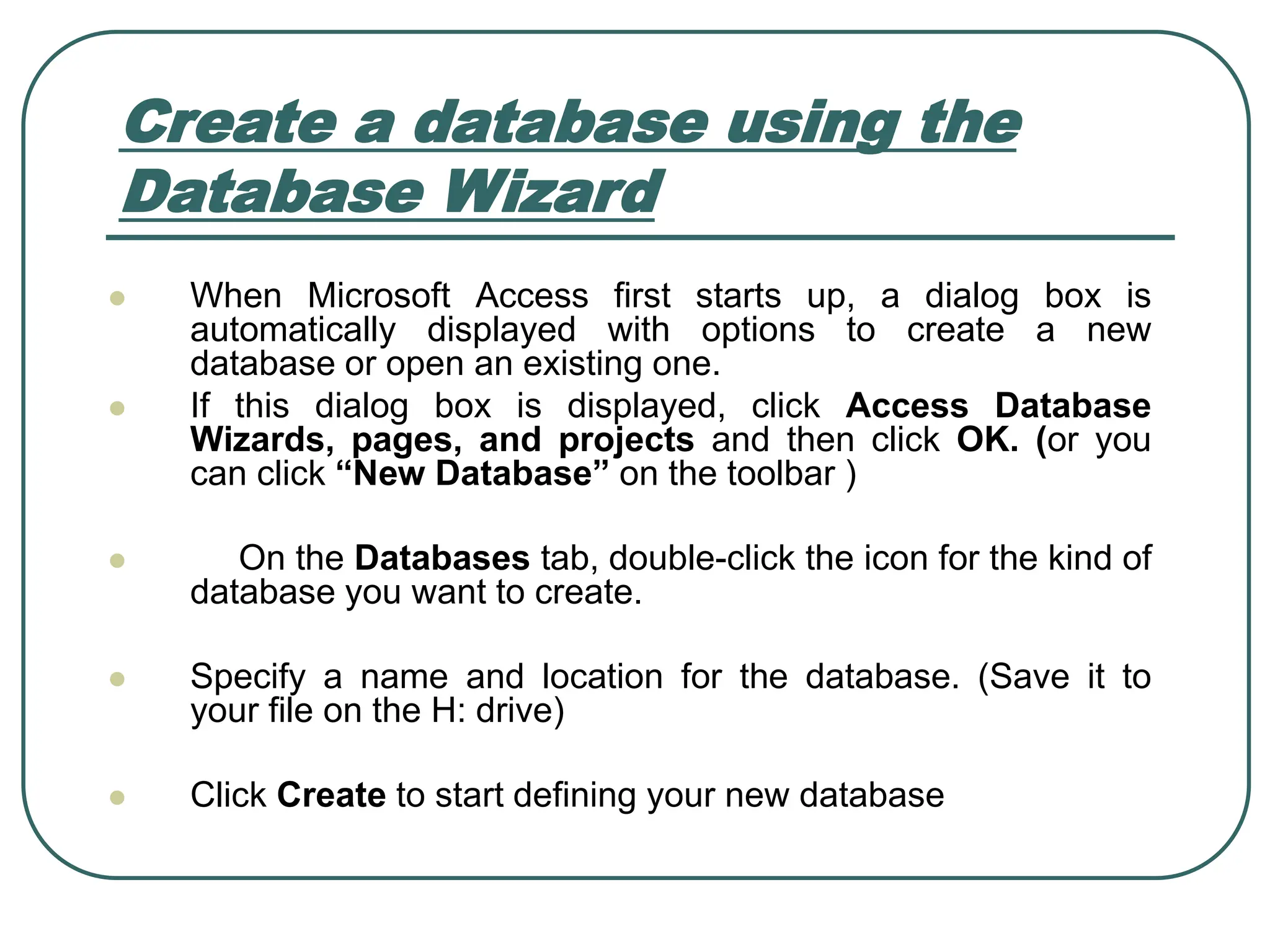 Create a database using the Database Wizard ⚫ When Microsoft Access first starts up, a dialog box is automatically displayed with options to create a new database or open an existing one. ⚫ If this dialog box is displayed, click Access Database Wizards, pages, and projects and then click OK. (or you can click “New Database” on the toolbar ) ⚫ On the Databases tab, double-click the icon for the kind of database you want to create. ⚫ Specify a name and location for the database. (Save it to your file on the H: drive) ⚫ Click Create to start defining your new database 