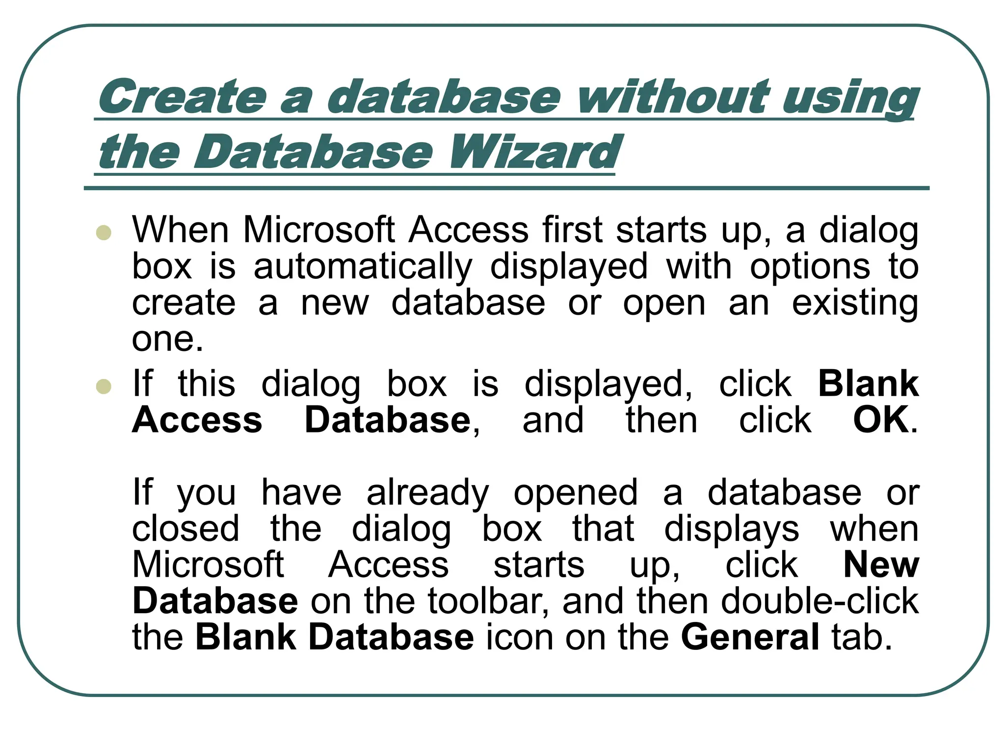 Create a database without using the Database Wizard ⚫ When Microsoft Access first starts up, a dialog box is automatically displayed with options to create a new database or open an existing one. ⚫ If this dialog box is displayed, click Blank Access Database, and then click OK. If you have already opened a database or closed the dialog box that displays when Microsoft Access starts up, click New Database on the toolbar, and then double-click the Blank Database icon on the General tab. 