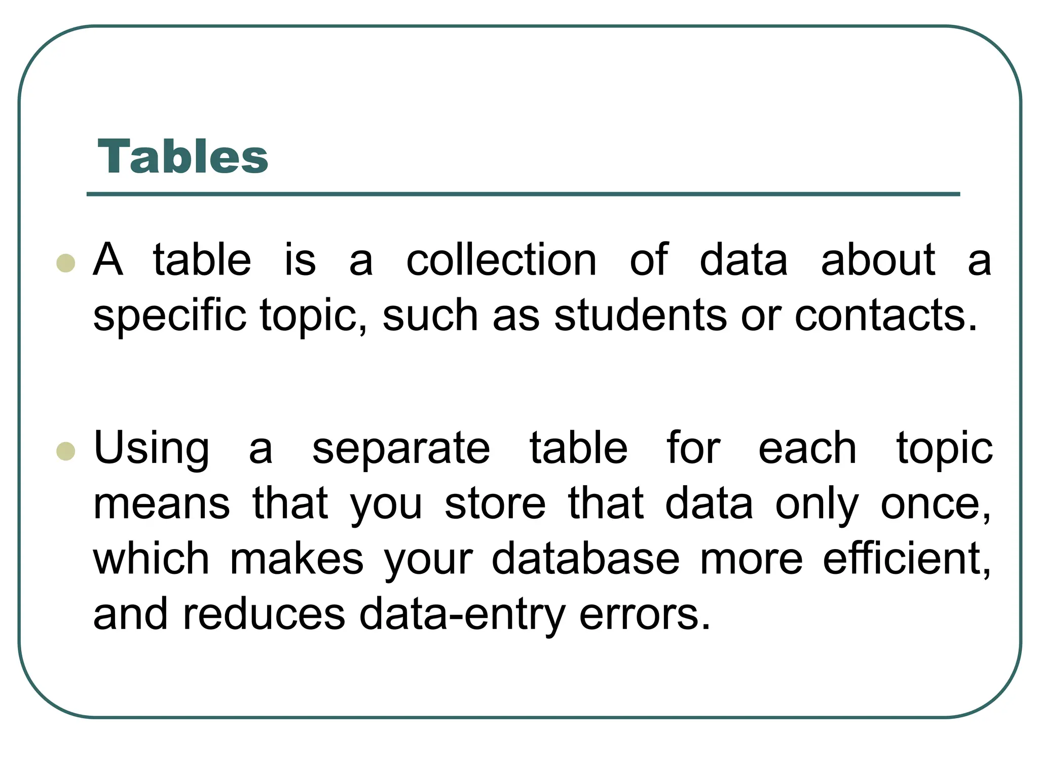 ⚫ A table is a collection of data about a specific topic, such as students or contacts. ⚫ Using a separate table for each topic means that you store that data only once, which makes your database more efficient, and reduces data-entry errors. Tables 