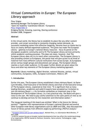 Virtual Communities in Europe: The European
Library approach
Fleur Stigter
Marketing Manager The European Library
‘Users for Usability’ Coordinator EDLnet / Europeana
Fleur.Stigter@kb.nl
Bridging Worlds: Knowing, Learning, Sharing conference
October 2008, Singapore

Abstract

In the virtual world, the library has to establish its place like any other content
provider, and (re)act according to constantly changing market demands. As
successful marketing comes from effective targeting, libraries have no choice but to
focus on clearly defined segmented audiences. This given has made The European
Library – gateway to Europe’s national library resources – focus its portal on the
(European) academic community and to fit The European Library services primarily
within academic working processes. This does not mean, however, that The
European Library does not try to reach other communities. The European Library is
also providing content to Europeana, the portal that will give access to all kinds of
material from many different cultural institutions from across Europe. As Europeana
serves various target groups and educational user groups, The European Library
reaches a much wider audience. In this paper further details are given about the
focus and other key elements of The European Library marketing approach.

Keywords: Library marketing, digital libraries, national libraries, portals, virtual
communities, Europeana, CENL, European Commission, Web2.0, API

1. Introduction

Earlier this year, The European Library established a Users Advisory Board. As Dame
Lynn Brindley, Chief Executive of the British Library and Chair of the Executive Group
of The European Library, explained at that time: “It is significant that so many
leading librarians, academics and web2.0 experts have accepted our invitation to
join the Advisory Board. (…) Its formation symbolizes an important step in the
development of The European Library. In a very practical way, the Board will give a
voice to the user. We need to pay careful attention to the users points of view as we
continue to develop services for the researcher and information-seeker.”

The inaugural meeting of this board was entitled ‘What is the future for library
portals?’1 Together with representatives of Europe’s national libraries and several
other European-wide library organisations such as LIBER and CERL, they discussed the
future of library portals from different angles by performing a PESTLE analysis.2
1
  ‘European Library sets up user advisory board’, Michele Perry, in: Information World Review, 7th
April 2008
2
  A PESTLE analysis focuses on broader market developments that may affect the marketing strategy
of an organisation. PESTLE stands for Political, Economic, Socio-cultural, Technological, Legal,
Environmental.


                                                                                                     1
 